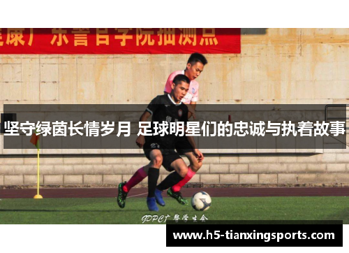 坚守绿茵长情岁月 足球明星们的忠诚与执着故事