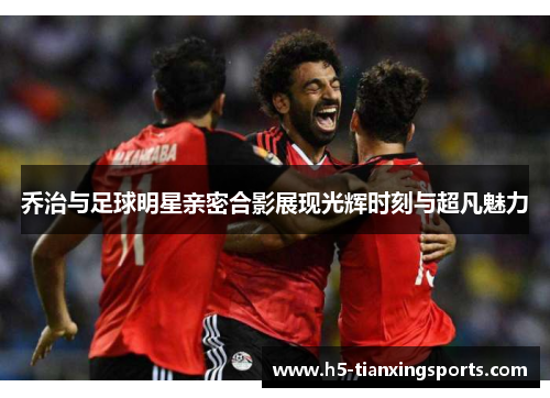 乔治与足球明星亲密合影展现光辉时刻与超凡魅力