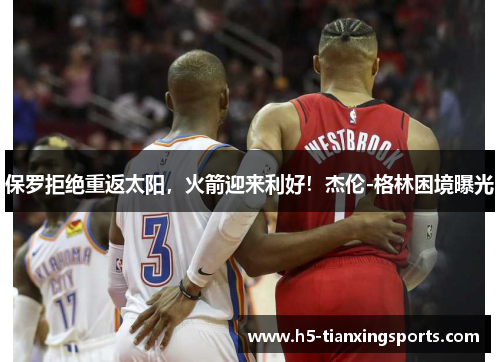 保罗拒绝重返太阳，火箭迎来利好！杰伦-格林困境曝光